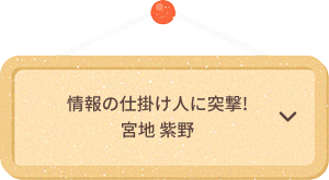 情報の仕掛け人に突撃!
                            宮地 紫野